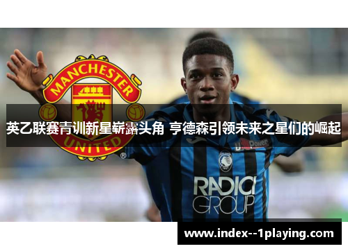 英乙联赛青训新星崭露头角 亨德森引领未来之星们的崛起 英乙联赛青训新星崭露头角 亨德森引领未来之星们的崛起