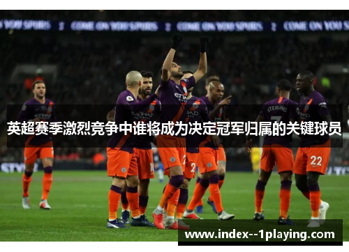 英超赛季激烈竞争中谁将成为决定冠军归属的关键球员