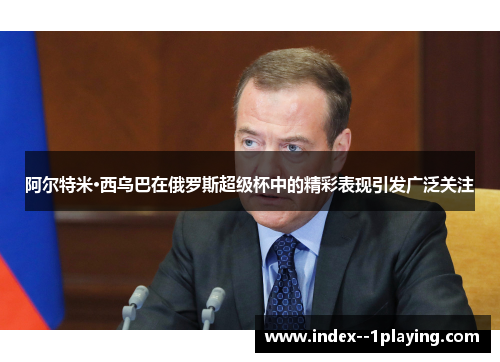 阿尔特米·西乌巴在俄罗斯超级杯中的精彩表现引发广泛关注